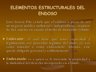 José García-Pita señala que el endoso a pesar de ser un negocio jurídico unilateral e independiente, requiere de dos sujetos en cuanto al modo de transmitir el título: Endosante:  el cual tiene que tener capacidad y legitimación; ser poseedor legítimo del título, ya sea como tomador o como endosatario. Además, éste queda obligado personal y solidariamente.  Endosatario:  es a quien se le transmite la propiedad y la titularidad del derecho incorporado en el título.  ELEMENTOS ESTRUCTURALES DEL ENDOSO 