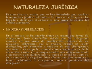 Existen diversas teorías que se han formulado para analizar la naturaleza jurídica del endoso. Es por esa razón que se ha llegado a decir que el endoso es una forma de cesión del crédito cambiario. ENDOSO Y DELEGACIÓN En el endoso se ha querido tomar en cuenta una forma de delegación. José García-Pita señala que “la delegación consiste en una forma de modificación subjetiva de las relaciones obligatorias que se produce cuando un sujeto (Delegado), por invitación o iniciativa de otro (Delegante), que toma a su cargo la eventual consecuencia pasiva de la operación, asume en su propio nombre una obligación frente a un tercer sujeto (Delegatario), a quien de un modo u otro se da a conocer la delegación, bien efectúa una prestación a su favor, recibiéndola el delegatario, como si proviniera del delegante”.  NATURALEZA JURÍDICA 