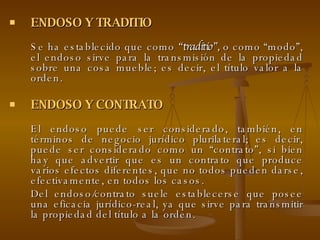 ENDOSO Y TRADITIO Se ha establecido que como  “traditio”,  o como “modo”, el endoso sirve para la transmisión de la propiedad sobre una cosa mueble; es decir, el título valor a la orden.  ENDOSO Y CONTRATO El endoso puede ser considerado, también, en términos de negocio jurídico plurilateral; es decir, puede ser considerado como un “contrato”, si bien hay que advertir que es un contrato que produce varios efectos diferentes, que no todos pueden darse, efectivamente, en todos los casos.  Del endoso/contrato suele establecerse que posee una eficacia jurídico-real, ya que sirve para transmitir la propiedad del título a la orden.  