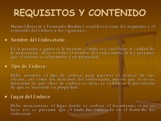 Manuel Broseta y Fernando Martínez establecen entre los requisitos y el contenido del endoso a los siguientes: Nombre del Endosatario Es la persona a quien se le trasmite el título sea cual fuere la calidad de la transmisión. Al no señalar el nombre del endosatario, la ley presume que el endoso es al portador y en propiedad.  Tipo de Endoso Debe anotarse el tipo de endoso para precisar el alcance de sus efectos, así como los derechos del endosatario, puesto que si no se menciona de qué clase de endoso se trata, se establece la presunción de que se transmite en propiedad. Lugar del Endoso Debe mencionarse el lugar donde se endosa el documento; si no se hace así, se presume que el título fue endosado en el domicilio del endosante. REQUISITOS Y CONTENIDO 