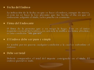 Fecha del Endoso La indicación de la fecha en que se hace el endoso, aunque de nuevo, si esto no se hace la Ley presume que fue hecha el día en que el endosante adquirió el título, salvo prueba en contrario. Firma del Endosante O firma de la persona que a su ruego la haga. Éste es el único requisito esencial del endoso, su carencia lo nulifica en forma absoluta; es una condición  “sine qua non”. El Endoso debe ser puro y simple Se tendrá por no puesta cualquier condición a la cual se subordine el endoso. Debe ser total Deberá comprender el total del importe consignado en el título. El endoso parcial es nulo. 