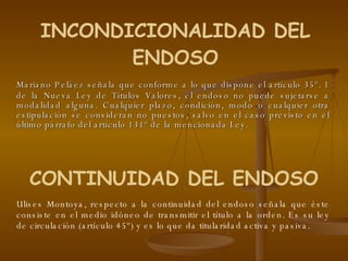 Mariano Peláez señala que conforme a lo que dispone el artículo 35º. 1 de la Nueva Ley de Títulos Valores, el endoso no puede sujetarse a modalidad alguna. Cualquier plazo, condición, modo o cualquier otra estipulación se consideran no puestos, salvo en el caso previsto en el último párrafo del artículo 131º de la mencionada Ley.  INCONDICIONALIDAD DEL ENDOSO CONTINUIDAD DEL ENDOSO Ulises Montoya, respecto a la continuidad del endoso señala que éste consiste en el medio idóneo de transmitir el título a la orden. Es su ley de circulación (artículo 45º) y es lo que da titularidad activa y pasiva.  