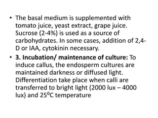 • The basal medium is supplemented with
tomato juice, yeast extract, grape juice.
Sucrose (2-4%) is used as a source of
carbohydrates. In some cases, addition of 2,4-
D or IAA, cytokinin necessary.
• 3. Incubation/ maintenance of culture: To
induce callus, the endosperm cultures are
maintained darkness or diffused light.
Differentiation take place when calli are
transferred to bright light (2000 lux – 4000
lux) and 25⁰C temperature
 