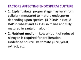 FACTORS AFFECTING ENDOSPERM CULTURE
• 1. Explant stage: proper stage may vary from
cellular (immature) to mature endosperm
depending upon species. (4-7 DAP in rice, 8
DAP in wheat and 12 DAP in maize and fully
matured in santalum album).
• 2. Nutrient medium: Low amount of reduced
nitrogen is required for proliferation.
Undefined source like tomato juice, yeast
extract, etc.
 