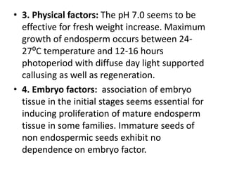 • 3. Physical factors: The pH 7.0 seems to be
effective for fresh weight increase. Maximum
growth of endosperm occurs between 24-
27⁰C temperature and 12-16 hours
photoperiod with diffuse day light supported
callusing as well as regeneration.
• 4. Embryo factors: association of embryo
tissue in the initial stages seems essential for
inducing proliferation of mature endosperm
tissue in some families. Immature seeds of
non endospermic seeds exhibit no
dependence on embryo factor.
 