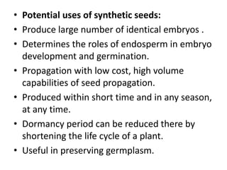 • Potential uses of synthetic seeds:
• Produce large number of identical embryos .
• Determines the roles of endosperm in embryo
development and germination.
• Propagation with low cost, high volume
capabilities of seed propagation.
• Produced within short time and in any season,
at any time.
• Dormancy period can be reduced there by
shortening the life cycle of a plant.
• Useful in preserving germplasm.
 