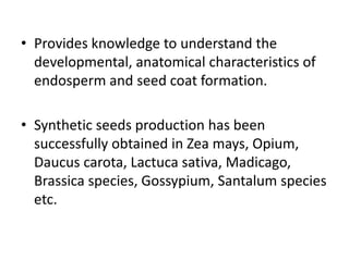 • Provides knowledge to understand the
developmental, anatomical characteristics of
endosperm and seed coat formation.
• Synthetic seeds production has been
successfully obtained in Zea mays, Opium,
Daucus carota, Lactuca sativa, Madicago,
Brassica species, Gossypium, Santalum species
etc.
 