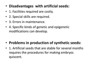 • Disadvantages with artificial seeds:
• 1. Facilities required are costly.
• 2. Special skills are required.
• 3. Errors in maintenance.
• 4. Specific kinds of genetic and epigenetic
modifications can develop.
• Problems in production of synthetic seeds:
• 1. Artificial seeds that are stable for several months
requires the procedures for making embryos
quiscent.
 