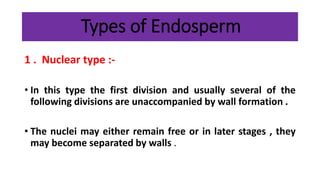 Types of Endosperm
1 . Nuclear type :-
• In this type the first division and usually several of the
following divisions are unaccompanied by wall formation .
• The nuclei may either remain free or in later stages , they
may become separated by walls .
 