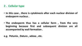 2 . Cellular type
• In this case , there is cytokinesis after each nuclear division of
endosperm nucleus .
• The endosperm thus has a cellular form , from the very
beginning because first and subsequent division are all
accompanied by wall formation .
e.g. Petunia , Datura , adoxa , etc.
 