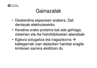 Gainazalak
• Desberdina espezieen arabera. Zati
  dentsoak elektroiarekiko
• Keratina erako proteina bat edo gehiago,
  zisteinan eta Aa hidrofobikoetan aberatsak
• Egitura solugaitza eta iragaztezina
  kaltegarriak izan daitezken hainbat eragile
  kimikoen sarrera ekiditzen du
 