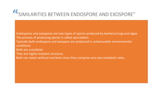 “
”
“SIMILARITIES BETWEEN ENDOSPORE AND EXOSPORE”
Endospores and exospores are two types of spores produced by bacteria,fungi,and algae.
The process of producing spores is called sporulation.
Typically both endospore and exospore are produced in unfavourable environmental
conditions
Both are unicellular
They are highly resistant structure.
Both can retain without nutrients since they comprise very low metabolic rates.
 