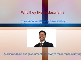 Why they like Endosulfan ? They know keralite only have literacy but no practical knowledge  And  know about our government that always make ‘case studying’ 