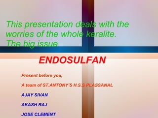 This presentation deals with the worries of the whole keralite. The big issue  ENDOSULFAN Present before you, A team of ST.ANTONY’S H.S.S PLASSANAL AJAY SIVAN AKASH RAJ JOSE CLEMENT 