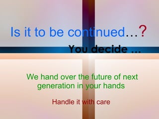 Is it to be continued … ?   You decide … We hand over the future of next generation in your hands  Handle it with care  