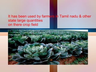 It has been used by farmers in Tamil nadu & other state large quantities on there crop field  