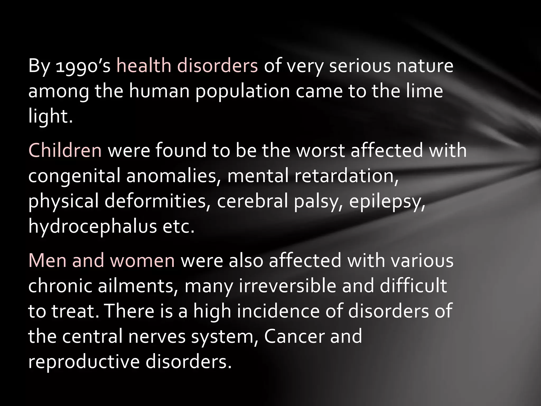 By 1990’s health disorders of very serious nature 
among the human population came to the lime 
light. 
Children were found to be the worst affected with 
congenital anomalies, mental retardation, 
physical deformities, cerebral palsy, epilepsy, 
hydrocephalus etc. 
Men and women were also affected with various 
chronic ailments, many irreversible and difficult 
to treat. There is a high incidence of disorders of 
the central nerves system, Cancer and 
reproductive disorders. 
 