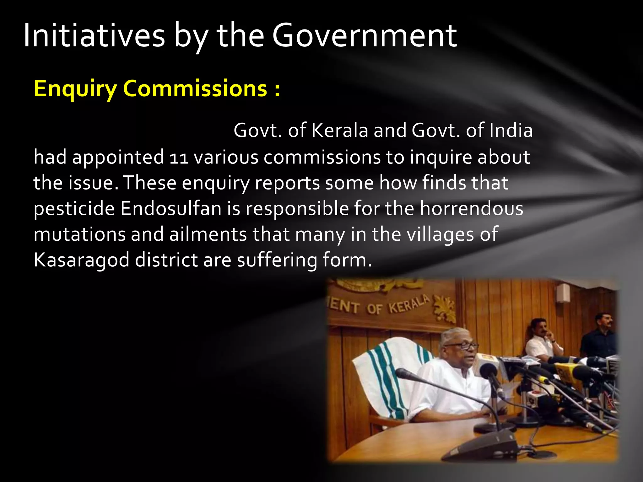 Initiatives by the Government 
Enquiry Commissions : 
Govt. of Kerala and Govt. of India 
had appointed 11 various commissions to inquire about 
the issue. These enquiry reports some how finds that 
pesticide Endosulfan is responsible for the horrendous 
mutations and ailments that many in the villages of 
Kasaragod district are suffering form. 
 