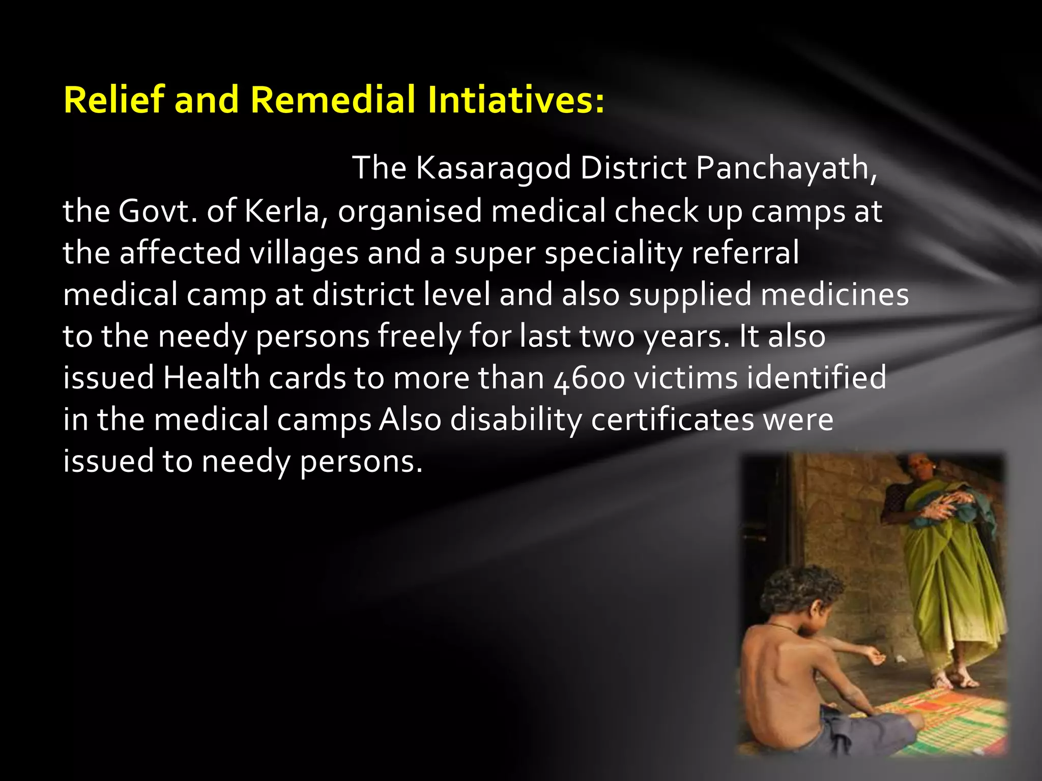 Relief and Remedial Intiatives: 
The Kasaragod District Panchayath, 
the Govt. of Kerla, organised medical check up camps at 
the affected villages and a super speciality referral 
medical camp at district level and also supplied medicines 
to the needy persons freely for last two years. It also 
issued Health cards to more than 4600 victims identified 
in the medical camps Also disability certificates were 
issued to needy persons. 
 