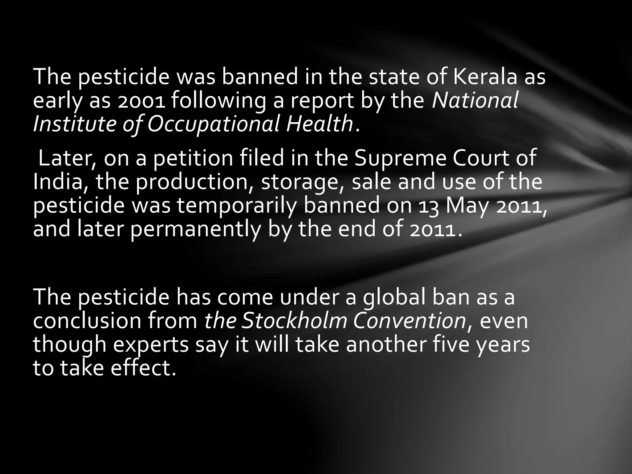 The pesticide was banned in the state of Kerala as 
early as 2001 following a report by the National 
Institute of Occupational Health. 
Later, on a petition filed in the Supreme Court of 
India, the production, storage, sale and use of the 
pesticide was temporarily banned on 13 May 2011, 
and later permanently by the end of 2011. 
The pesticide has come under a global ban as a 
conclusion from the Stockholm Convention, even 
though experts say it will take another five years 
to take effect. 
 
