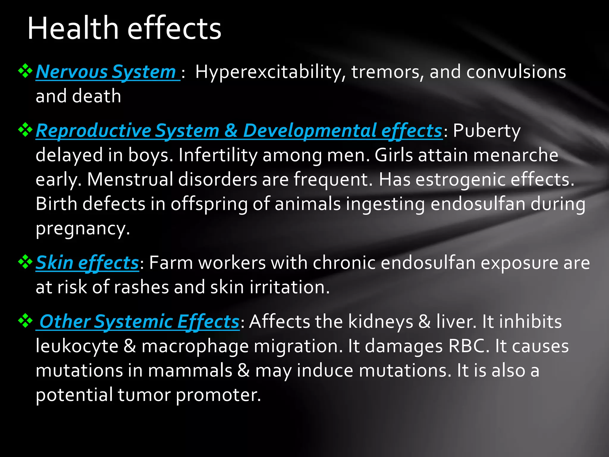 Health effects 
Nervous System : Hyperexcitability, tremors, and convulsions 
and death 
Reproductive System & Developmental effects: Puberty 
delayed in boys. Infertility among men. Girls attain menarche 
early. Menstrual disorders are frequent. Has estrogenic effects. 
Birth defects in offspring of animals ingesting endosulfan during 
pregnancy. 
Skin effects: Farm workers with chronic endosulfan exposure are 
at risk of rashes and skin irritation. 
 Other Systemic Effects: Affects the kidneys & liver. It inhibits 
leukocyte & macrophage migration. It damages RBC. It causes 
mutations in mammals & may induce mutations. It is also a 
potential tumor promoter. 
 