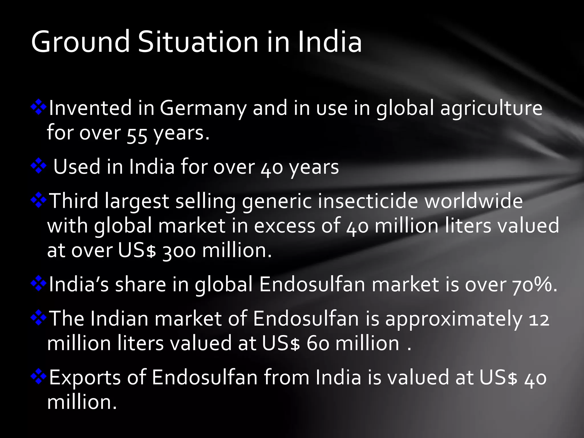 Ground Situation in India 
Invented in Germany and in use in global agriculture 
for over 55 years. 
 Used in India for over 40 years 
Third largest selling generic insecticide worldwide 
with global market in excess of 40 million liters valued 
at over US$ 300 million. 
India’s share in global Endosulfan market is over 70%. 
The Indian market of Endosulfan is approximately 12 
million liters valued at US$ 60 million . 
Exports of Endosulfan from India is valued at US$ 40 
million. 
 