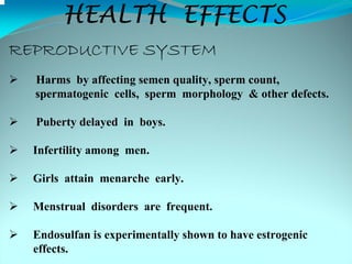 HEALTH EFFECTS
REPRODUCTIVE SYSTEM
  Harms by affecting semen quality, sperm count,
  spermatogenic cells, sperm morphology & other defects.

  Puberty delayed in boys.

  Infertility among men.

  Girls attain menarche early.

  Menstrual disorders are frequent.

  Endosulfan is experimentally shown to have estrogenic
  effects.
 