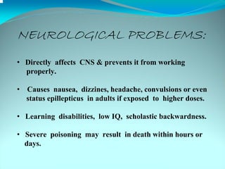 NEUROLOGICAL PROBLEMS:
• Directly affects CNS & prevents it from working
  properly.

•   Causes nausea, dizzines, headache, convulsions or even
    status epillepticus in adults if exposed to higher doses.

• Learning disabilities, low IQ, scholastic backwardness.

• Severe poisoning may result in death within hours or
  days.
 