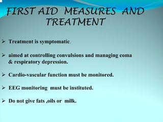 FIRST AID MEASURES AND
       TREATMENT
Treatment is symptomatic.

aimed at controlling convulsions and managing coma
& respiratory depression.

Cardio-vascular function must be monitored.

EEG monitoring must be instituted.

Do not give fats ,oils or milk.
 