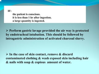 IF:
       the patient is conscious.
       it is less than 1 hr after ingestion.
       a large quantity is ingested.


   Perform gastric lavage provided the air way is protected
by endotracheal intubation. This should be followed by
intragastric administration of activated charcoal slurry.



  In the case of skin contact, remove & discard
contaminated clothing & wash exposed skin including hair
& nails with soap & copious amount of water.
 