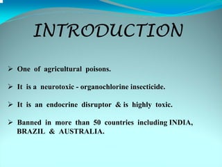 INTRODUCTION

One of agricultural poisons.

It is a neurotoxic - organochlorine insecticide.

It is an endocrine disruptor & is highly toxic.

Banned in more than 50 countries including INDIA,
BRAZIL & AUSTRALIA.
 