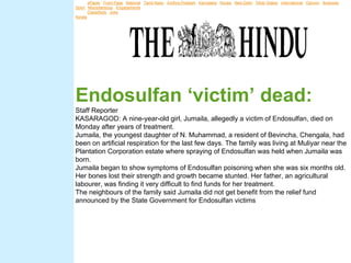 News: ePaper | Front Page | National | Tamil Nadu | Andhra Pradesh | Karnataka | Kerala | New Delhi | Other States | International | Opinion | Business |
     Sport | Miscellaneous | Engagements |
     Advts: Classifieds | Jobs |
     Kerala




     Endosulfan ‘victim’ dead:
     Staff Reporter
     KASARAGOD: A nine-year-old girl, Jumaila, allegedly a victim of Endosulfan, died on
Online edition of India's National Newspaper
     Monday after years of treatment.
Thursday, Jul 19, 2007 Kerala
     Jumaila, the youngest daughter of N. Muhammad, a resident of Bevincha, Chengala, had
ePaper
     been on artificial respiration for the last few days. The family was living at Muliyar near the
     Plantation Corporation estate where spraying of Endosulfan was held when Jumaila was
     born.
     Jumaila began to show symptoms of Endosulfan poisoning when she was six months old.
     Her bones lost their strength and growth became stunted. Her father, an agricultural
     labourer, was finding it very difficult to find funds for her treatment.
     The neighbours of the family said Jumaila did not get benefit from the relief fund
     announced by the State Government for Endosulfan victims
 
