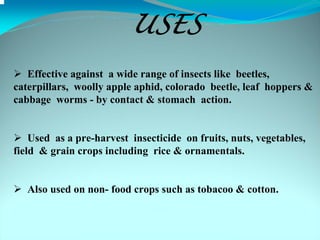 USES
   Effective against a wide range of insects like beetles,
caterpillars, woolly apple aphid, colorado beetle, leaf hoppers &
cabbage worms - by contact & stomach action.


    Used as a pre-harvest insecticide on fruits, nuts, vegetables,
field & grain crops including rice & ornamentals.


   Also used on non- food crops such as tobacoo & cotton.
 