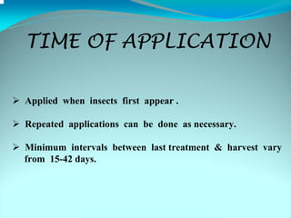 TIME OF APPLICATION

Applied when insects first appear .

Repeated applications can be done as necessary.

Minimum intervals between last treatment & harvest vary
from 15-42 days.
 