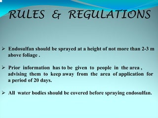 RULES & REGULATIONS


Endosulfan should be sprayed at a height of not more than 2-3 m
above foliage .

Prior information has to be given to people in the area ,
advising them to keep away from the area of application for
a period of 20 days.

All water bodies should be covered before spraying endosulfan.
 