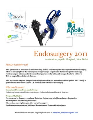Endosurgery 2011
                                                      Auditorium, Apollo Hospital , New Delhi

Monday September 19th
This symposium is dedicated to revolutionizing patient care through the development of ﬂexible surgery,
which is emerging from the convergence of laparoscopic surgery and therapeutic gastroenterology.
Flexible surgery minimizes the trauma of surgical access by taking advantage of natural oriﬁces to
deliver surgical tools to targeted areas.

This will enable surgeons and gastroenterologists to offer less invasive treatment options for a variety of
gastrointestinal disorders (upper GI, bariatric and colorectal endosurgery ).

Who should attend ?
Consultant Doctors from Apollo Group
Endoscopic Interventional Gastroenterologists, Endocrinologists and Bariatric Surgeons.

Program Highlights
Presentation by Experts explaining Robotics, Endoscopic stitching and resection devices
Training and Credentialing modalities
Discussions on weight regain after bariatric surgery
Equipment demonstration and panel discussions on future of Endosurgery



             For more details about the program please email to drshaveta_d@apollohospitals.com
 
