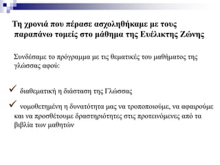 Τη χρονιά που πέρασε ασχοληθήκαμε με τους
παραπάνω τομείς στο μάθημα της Ευέλικτης Ζώνης
Συνδέσαμε το πρόγραμμα με τις θεματικές του μαθήματος της
γλώσσας αφού:
 διαθεματική η διάσταση της Γλώσσας
 νομοθετημένη η δυνατότητα μας να τροποποιούμε, να αφαιρούμε
και να προσθέτουμε δραστηριότητες στις προτεινόμενες από τα
βιβλία των μαθητών
 