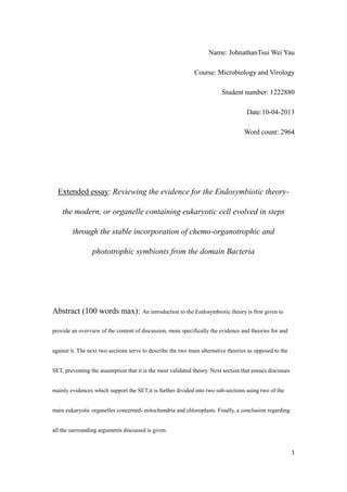 1
Name: JohnathanTsui Wei Yau
Course: Microbiology and Virology
Student number: 1222880
Date:10-04-2013
Word count: 2964
Extended essay: Reviewing the evidence for the Endosymbiotic theory-
the modern, or organelle containing eukaryotic cell evolved in steps
through the stable incorporation of chemo-organotrophic and
phototrophic symbionts from the domain Bacteria
Abstract (100 words max): An introduction to the Endosymbiotic theory is first given to
provide an overview of the content of discussion, more specifically the evidence and theories for and
against it. The next two sections serve to describe the two main alternative theories as opposed to the
SET, preventing the assumption that it is the most validated theory. Next section that ensues discusses
mainly evidences which support the SET,it is further divided into two sub-sections using two of the
main eukaryotic organelles concerned- mitochondria and chloroplasts. Finally, a conclusion regarding
all the surrounding arguments discussed is given.
 