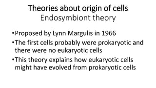 Theories about origin of cells
Endosymbiont theory
•Proposed by Lynn Margulis in 1966
•The first cells probably were prokaryotic and
there were no eukaryotic cells
•This theory explains how eukaryotic cells
might have evolved from prokaryotic cells
 