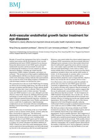 BMJ 2012;344:e2970 doi: 10.1136/bmj.e2970 (Published 1 May 2012)                                                                          Page 1 of 2

Editorials




                                                                                                       EDITORIALS


Anti-vascular endothelial growth factor treatment for
eye diseases
Treatment is clearly effective but important clinical and public health implications remain

                                                            1                                               1                                         2
Ning Cheung assistant professor , Dennis S C Lam honorary professor , Tien Y Wong professor
1
 Department of Ophthalmology and Visual Sciences, Chinese University of Hong Kong, China, Hong Kong SAR, China; 2Singapore Eye Research
Institute, Singapore National Eye Centre, Singapore



Decades of research into angiogenesis have led to a triumph in                  Moreover, case-control studies have shown marked suppression
medical intervention with the development of anti-vascular                      of plasma VEGF concentrations after bevacizumab injections.9
endothelial growth factor (VEGF) treatment for eye diseases.                    Although recent systematic reviews that include clinical trial
Intraocular administration of anti-VEGF agents, principally                     data for ranibizumab suggest that serious adverse events are
ranibizumab (Lucentis) and bevacizumab (Avastin), has                           rare,7 some studies signal a possible risk of thromboembolic
revolutionised the treatment of several common eye diseases                     and non-ocular haemorrhagic events (such as stroke).10 It is
that lead to blindness, including age related macular                           unclear whether these associations are causal, given the elderly
degeneration (AMD), diabetic retinopathy, and retinal vein                      populations included in these trials and the small number of
occlusion.1-3 The increased use of these agents in ophthalmology                events. As for bevacizumab, its systemic safety is even more
has enabled patients with these eye diseases to preserve or regain              elusive because of the limited trials available and its
useful vision. Emerging evidence indicates that such treatment                  pharmacokinetic properties (such as longer half life), which in
may account for much of the falling incidence of blindness in                   theory may increase the risk of systemic adverse events.8
some developed countries over the past few years.4                              Cost effectiveness is the second area under the spotlight. At
The exponential rise in the use of anti-VEGF drugs for treating                 present, the cost of the two anti-VEGF agents used most
eye disease has far reaching implications,5 but what are the key                commonly in ophthalmology varies widely. Ranibizumab could
messages for patients and their doctors? Firstly, patients should               be as much as 40 times more expensive than bevacizumab, its
present early when their vision is affected. There is evidence                  off-label alternative. Cost effectiveness analysis suggests that
that earlier treatment results in better outcomes.6 Secondly,                   the use of ranibizumab is not justifiable unless it is 2.5-fold
ocular anti-VEGF treatment is not a cure, although it provides                  more efficacious than bevacizumab.11 As the Comparison of
effective control of the disease by inhibiting abnormal growth                  AMD Treatment Trial indicates, this is not the case.1 Its first
and leakage of small vessels in the eye. Thus, many patients                    year results showed that ranibizumab and bevacizumab were
require long term repeated intraocular injections, sometimes as                 similarly effective in treating neovascular age related macular
often as monthly, to maintain their vision. Thirdly, each injection             degeneration. With around 25 000 new cases of this disease
carries a small risk of complications. Sight threatening                        diagnosed in the United Kingdom annually, replacing
complications are rare, but include infection (endophthalmitis),                ranibizumab with bevacizumab as standard treatment for these
bleeding (vitreous haemorrhage), cataract, glaucoma, and retinal                cases could save close to £300m (€368m; $485m) a year.11
detachment.7                                                                    The third area relates to the dosing schedule of anti-VEGF
However, three areas of uncertainty in the use of anti-VEGF                     treatment for eye disease. The current standard regimen, derived
agents to treat eye disease remain. Firstly, systemic safety has                from landmark clinical trials of age related macular
been a focal point of controversy.8 The intravenous                             degeneration, involves monthly injections. The Comparison of
administration of anti-VEGF agents in patients with cancer has                  AMD Treatment Trial, however, found equivalent efficacy for
a known risk of serious adverse events, including death.                        monthly and as needed treatment regimens of ranibizumab, with
Although the dose of anti-VEGF agents used for treating eye                     less conclusive results for bevacizumab.1 With monthly clinical
disease is minute compared with that used intravenously, there                  assessment aided by investigative imaging (for example, optical
is evidence of systemic absorption and diffuse inhibition of                    coherence tomography), the as needed regimen almost halved
VEGF. Clinical case series have noted antiangiogenic effects                    the number of injections given. Such an approach is therefore
(such as regression of neovascularisation), not only in the treated             an acceptable way to reduce not only the burden of cost and
eye but also in the untreated eye after bevacizumab injections.8


dannycheung@hotmail.com

For personal use only: See rights and reprints http://www.bmj.com/permissions                                    Subscribe: http://www.bmj.com/subscribe
 