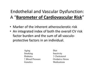 Endothelial and Vascular Dysfunction:
A “Barometer of Cardiovascular Risk”
• Marker of the inherent atherosclerotic risk
• An integrated index of both the overall CV risk
factor burden and the sum of all vasculo-
protective factors in an individual.
Aging Diet
Smoking Inactivity
Diabetes ↑ Cholesterol
↑ Blood Pressure Oxidative Stress
Genetics Medications
 