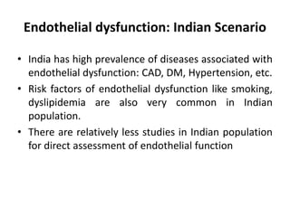 Endothelial dysfunction: Indian Scenario
• India has high prevalence of diseases associated with
endothelial dysfunction: CAD, DM, Hypertension, etc.
• Risk factors of endothelial dysfunction like smoking,
dyslipidemia are also very common in Indian
population.
• There are relatively less studies in Indian population
for direct assessment of endothelial function
 
