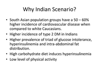 Why Indian Scenario?
• South Asian population groups have a 50 – 60%
higher incidence of cardiovascular disease when
compared to white Caucasians.
• Higher incidence of type 2 DM in Indians
• Higher prevalence of triad of glucose intolerance,
hyperinsulinemia and intra-abdominal fat
distribution.
• High carbohydrate diet induces hyperinsulinemia
• Low level of physical activity
 