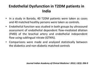 Endothelial Dysfunction in T2DM patients in
India
• In a study in Baroda, 40 T2DM patients were taken as cases
and 40 matched healthy persons were taken as controls.
• Endothelial function was studied in both groups by ultrasound
assessment of endothelial dependent flow-mediated dilation
(FMD) of the brachial artery and endothelial independent
flow using sublingual nitrate (GTN%).
• Comparisons were made and analyzed statistically between
the diabetics and non-diabetic matched controls
Journal Indian Academy of Clinical Medicine l 2012; 13(3): 206-9
 