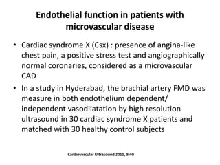 Endothelial function in patients with
microvascular disease
• Cardiac syndrome X (Csx) : presence of angina-like
chest pain, a positive stress test and angiographically
normal coronaries, considered as a microvascular
CAD
• In a study in Hyderabad, the brachial artery FMD was
measure in both endothelium dependent/
independent vasodilatation by high resolution
ultrasound in 30 cardiac syndrome X patients and
matched with 30 healthy control subjects
Cardiovascular Ultrasound 2011, 9:40
 