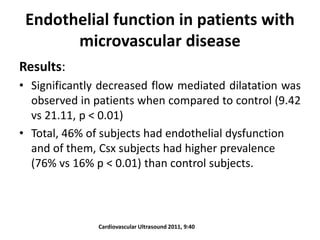 Endothelial function in patients with
microvascular disease
Results:
• Significantly decreased flow mediated dilatation was
observed in patients when compared to control (9.42
vs 21.11, p < 0.01)
• Total, 46% of subjects had endothelial dysfunction
and of them, Csx subjects had higher prevalence
(76% vs 16% p < 0.01) than control subjects.
Cardiovascular Ultrasound 2011, 9:40
 