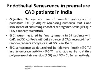Endothelial Senescence in premature
CAD patients in India
• Objective: To evaluate role of vascular senescence in
premature CAD (PCAD) by comparing numerical status and
senescence of circulating endothelial progenitor cells (EPCs) in
PCAD patients to controls.
• EPCs were measured by flow cytometry in 57 patients with
CAD, and 57 controls without evidence of CAD, recruited from
random patients ≤ 50 years at AIIMS, New Delhi.
• EPC senescence as determined by telomere length (EPC-TL)
and telomerase activity (EPC-TA) was studied by real time
polymerase chain reaction (PCR) and PCR– ELISA respectively.
Vemparala et al. BMC Cardiovascular Disorders 2013,
13:104
 