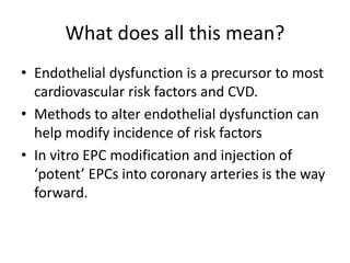 What does all this mean?
• Endothelial dysfunction is a precursor to most
cardiovascular risk factors and CVD.
• Methods to alter endothelial dysfunction can
help modify incidence of risk factors
• In vitro EPC modification and injection of
‘potent’ EPCs into coronary arteries is the way
forward.
 