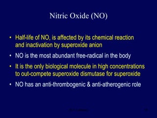 Half-life of NO, is affected by its chemical reaction  and inactivation by superoxide anion  NO is the most abundant free-radical in the body It is the only biological molecule in high concentrations to out-compete superoxide dismutase for superoxide NO has an anti-thrombogenic & anti-atherogenic role Nitric Oxide (NO) 