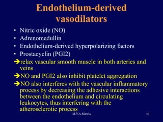 Endothelium-derived vasodilators Nitric oxide (NO) Adrenomedullin Endothelium-derived hyperpolarizing factors Prostacyclin (PGI2) relax vascular smooth muscle in both arteries and veins  NO and PGI2 also inhibit platelet aggregation NO also interferes with the vascular inflammatory process by decreasing the adhesive interactions between the endothelium and circulating leukocytes, thus interfering with the atherosclerotic process  